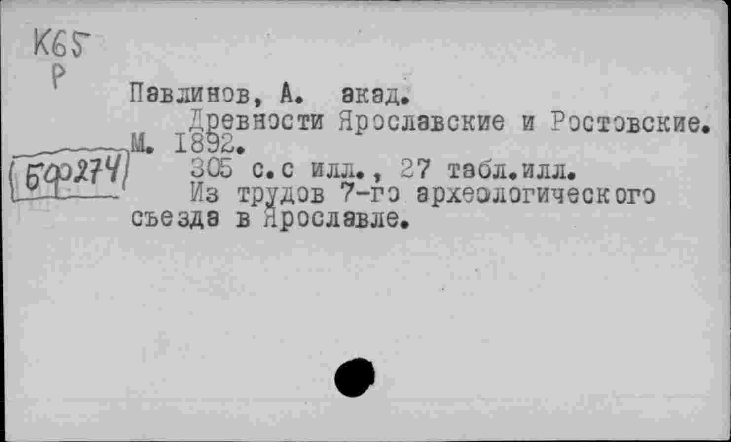 ﻿Кб S'
Павлинов, А. акад.
Древности Ярославские и Ростовские id. J- öP*~».
305 с. с илл., 27 табл.илл.
Из трудов 7-го археологического съезда в Ярославле.